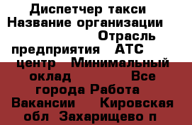 Диспетчер такси › Название организации ­ Ecolife taxi › Отрасль предприятия ­ АТС, call-центр › Минимальный оклад ­ 30 000 - Все города Работа » Вакансии   . Кировская обл.,Захарищево п.